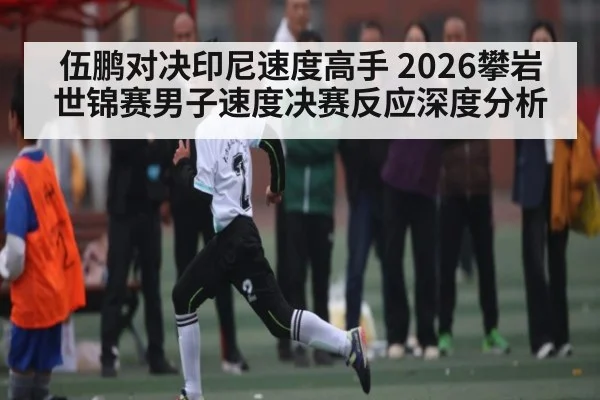 伍鹏对决印尼速度高手 2026攀岩世锦赛男子速度决赛反应深度分析